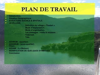 PLAN DE TRAVAIL
 Introduction.
 Situation Géographique.
 STRUCTURE SOCIALE & SPATIALE.
 LE VILLAGE.
Définition du village « Thadart ».
Mode d’implantation.
Mode d’organisation.
Les passages : ruelle & impasse.
Tadjmaat.
Tala.
 ADHRUM : (quartier).
 AXXARUB : (sous-quartier).
 l'Hara .
 AXXAM : (La Maison).
 SIGNIFICATION DE QUELQUES SYMBOLES
 Conclusion
 