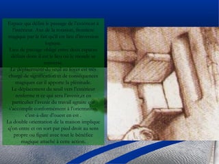 Espace qui défini le passage de l’extérieur à
l’intérieur. Axe de la rotation, frontière
magique par le fait qu’il est lieu d’inversion
logique.
Lieu de passage obligé entre deux espaces
définis donc il est le lieu où le monde se
renverse.
Le déplacement du seuil au foyer est très
chargé de signification et de conséquences
magiques car il apporte la plénitude.
Le déplacement du seuil vers l’extérieur
renferme tt ce qui sera l’avenir,et en
particulier l’avenir du travail agraire qui
s’accomplit conformément à l’orientation,
c’est-à-dire d’ouest en est .
La double orientation de la maison implique
q’on entre et on sort par pied droit au sens
propre ou figuré avec tout le bénéfice
magique attaché à cette action.
 