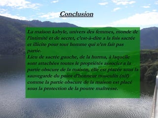 La maison kabyle, univers des femmes, monde de
l’intimité et de secret, c’est-à-dire a la fois sacrée
et illicite pour tout homme qui n’en fait pas
partie.
Lieu de sacrée gauche, de la hurma, à laquelle
sont attachées toutes le propriétés associer a la
partie obscure de la maison, elle est placée sous la
sauvegarde du point d’honneur masculin (nif)
comme la partie obscure de la maison est placé
sous la protection de la poutre maîtresse.
ConclusionConclusion
 