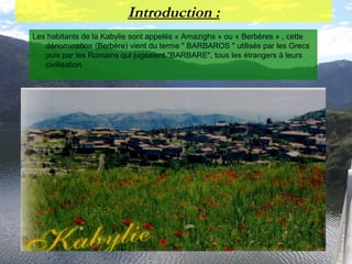 Introduction :
Les habitants de la Kabylie sont appelés « Amazighs » ou « Berbères » , cette
dénomination (Berbère) vient du terme " BARBAROS " utilisés par les Grecs
puis par les Romains qui jugeaient "BARBARE", tous les étrangers à leurs
civilisation.
 
