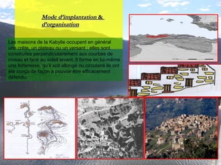 Mode d’implantationMode d’implantation &&
d’organisationd’organisation
Les maisons de la Kabylie occupent en général
une crête, un plateau ou un versant ; elles sont
construites perpendiculairement aux courbes de
niveau et face au soleil levant. Il forme en lui-même
une forteresse, qu’il soit allongé ou circulaire ils ont
été conçu de façon à pouvoir être efficacement
défendu.
 