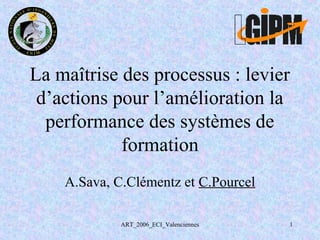 ART_2006_ECI_Valenciennes 1
La maîtrise des processus : levier
d’actions pour l’amélioration la
performance des systèmes de
formation
A.Sava, C.Clémentz et C.Pourcel
 