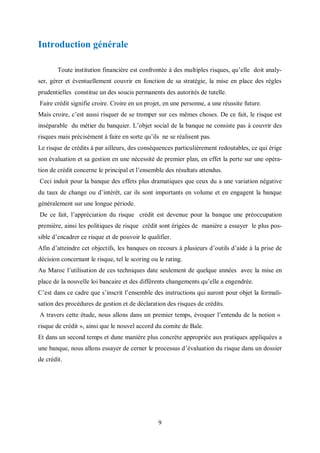 9
Introduction générale
Toute institution financière est confrontée à des multiples risques, qu’elle doit analy-
ser, gérer et éventuellement couvrir en fonction de sa stratégie, la mise en place des règles
prudentielles constitue un des soucis permanents des autorités de tutelle.
Faire crédit signifie croire. Croire en un projet, en une personne, a une réussite future.
Mais croire, c’est aussi risquer de se tromper sur ces mêmes choses. De ce fait, le risque est
inséparable du métier du banquier. L’objet social de la banque ne consiste pas à couvrir des
risques mais précisément à faire en sorte qu’ils ne se réalisent pas.
Le risque de crédits à par ailleurs, des conséquences particulièrement redoutables, ce qui érige
son évaluation et sa gestion en une nécessité de premier plan, en effet la perte sur une opéra-
tion de crédit concerne le principal et l’ensemble des résultats attendus.
Ceci induit pour la banque des effets plus dramatiques que ceux du a une variation négative
du taux de change ou d’intérêt, car ils sont importants en volume et en engagent la banque
généralement sur une longue période.
De ce fait, l’appréciation du risque crédit est devenue pour la banque une préoccupation
première, ainsi les politiques de risque crédit sont érigées de manière a essayer le plus pos-
sible d’encadrer ce risque et de pouvoir le qualifier.
Afin d’atteindre cet objectifs, les banques on recours à plusieurs d’outils d’aide à la prise de
décision concernant le risque, tel le scoring ou le rating.
Au Maroc l’utilisation de ces techniques date seulement de quelque années avec la mise en
place de la nouvelle loi bancaire et des différents changements qu’elle a engendrée.
C’est dans ce cadre que s’inscrit l’ensemble des instructions qui auront pour objet la formali-
sation des procédures de gestion et de déclaration des risques de crédits.
A travers cette étude, nous allons dans un premier temps, évoquer l’entendu de la notion «
risque de crédit », ainsi que le nouvel accord du comite de Bale.
Et dans un second temps et dune manière plus concrète appropriée aux pratiques appliquées a
une banque, nous allons essayer de cerner le processus d’évaluation du risque dans un dossier
de crédit.
 