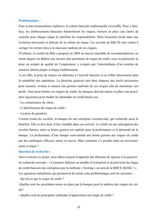 10
Problématique :
Face à cette nomenclature explosive, la culture bancaire traditionnelle s'essouffle. Pour y faire
face, les établissements bancaires hiérarchisent les risques, mettent en place une charte de
contrôle pour chaque risque et clarifient les responsabilités. Mais l'essentiel réside dans une
évolution nécessaire et délicate de la culture du risque. Les accords de Bâle III sont censés à
corriger les erreurs liées à la mauvaise maîtrise de ces risques.
D’ailleurs, le comité de Bâle a proposé en 2004 un nouvel ensemble de recommandations, au
terme duquel est définie une mesure plus pertinente de risque de crédit, avec en particulier la
prise en compte de qualité de l’emprunteur, y compris par l’intermédiaire d’un système de
notation interne propre à chaque établissement.
A cet effet, la prise de risques est inhérente à l’activité bancaire et se reflète directement dans
la rentabilité des opérations. La direction générale doit donc disposer des outils nécessaires
pour mesurer, évaluer et assurer une gestion maîtrisée de ces risques afin de maximiser son
profit. Ainsi pour limiter ces risques de crédit, les banques doivent mettre en place une procé-
dure rigoureuse pour étudier les demandes de crédit basées sur :
- La connaissance du client ;
- L’identification du risque de crédit ;
- La prise de garanties.
Comme toutes les sociétés, la banque est une entreprise commerciale, qui recherche aussi le
bénéfice. Elle se doit donc d’être rentable dans son activité. Le crédit est une anticipation des
recettes futures, alors sa bonne gestion est capitale pour la performance et la pérennité de la
banque. La performance d’une banque sous-entend une bonne gestion des risques de crédit
par des techniques efficaces mises en œuvre. Mais comment s’y prendre dans un environne-
ment si risqué ?
Question de recherche :
Alors à travers ce projet, nous allons essayer d’apporter des éléments de réponse à la question
de recherche suivante : « Comment élaborer un modèle d’évaluation et de prévision du risque
de crédit bancaire des entreprises par la méthode « Scoring » au sein de la BMCE BANK ? ».
Les questions subsidiaires qui permettent de cerner cette problématique sont les suivantes :
- Qu’est-ce que le risque de crédit ?
-Quelles sont les procédures mises en place par la banque pour la maîtrise des risques de cré-
dit?
- Quelles sont les principales méthodes d’appréciation du risque de crédit ?
 