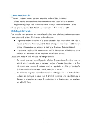 11
Hypothèses de recherche :
C’est dans ce même contexte que nous proposons les hypothèses suivantes :
Le crédit scoring est un outil efficace dans l’évaluation du risque de crédit bancaire.
La régression logistique c’est la méthode la plus fiable qui donne une fonction Z score
efficace pour la prévision de la défaillance des entreprises demandeur du crédit.
Méthodologie de Travail :
Pour répondre à ces questions, notre travail est divisé en deux principaux parties comme suit :
La première partie :Cadre théorique sur le risque bancaire.
 Le premier chapitre « le credit et le risque bancaire», il est subdivisé en deux axes, le
premier porte sur la définition générale liée à la banque et au risque de crédit et sa ty-
pologie et le deuxième sur les outils de maitrise et de gestion du risque de crédit ;
 Le deuxième chapitre traite les normes de gestiΟn du risque de crédit bancaire, il est
consacré aux différentes options proposées par le comité de Bale ;
La deuxième partie : Cadre pratique sur le risque bancaire
 Le premier chapitre « les méthodes d’évaluation du risque de crédit », il se compose
detrois axes, le premier pour la méthode classique -l’analyse financière- et le deu-
xième axe nous traiterons la méthode moderne c’est-à-dire le crédit scoring et enfin
le troisième axe sur la méthode Z-score d’Edward ALTMAN ;
 Le deuxième chapitre « élaboration d’un crédit scΟring : « cas de la BMCE Bank of
Africa», est subdivisé en deux axes, le premier consacrée à la présentation de la
banque, et le deuxième c’est pour la construction de la fonction score sur les clients
de la BMCE Bank.
 