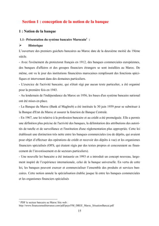 15
Section 1 : conception de la notion de la banque
1 : Notion de la banque
1.1– Présentation du système bancaire Marocain1
:
 Historique
L’ouverture des premiers guichets bancaires au Maroc date de la deuxième moitié du 19ème
siècle.
- Avec l'avènement du protectorat français en 1912, des banques commerciales européennes,
des banques d'affaires et des groupes financiers étrangers se sont installées au Maroc. De
même, ont vu le jour des institutions financières marocaines remplissant des fonctions spéci-
fiques et intervenant dans des domaines particuliers.
- L'exercice de l'activité bancaire, qui n'était régi par aucun texte particulier, a été organisé
pour la première fois en 1943.
- Au lendemain de l'indépendance du Maroc en 1956, les bases d'un système bancaire national
ont été mises en place.
- La Banque du Maroc (Bank al Maghreb) a été instituée le 30 juin 1959 pour se substituer à
la Banque d'Etat du Maroc et assurer la fonction de Banque Centrale.
- En 1967, une loi relative à la profession bancaire et au crédit a été promulguée. Elle a permis
une définition plus précise de l'activité des banques, la délimitation des attributions des autori-
tés de tutelle et de surveillance et l'institution d'une réglementation plus appropriée. Cette loi
établissait une distinction très nette entre les banques commerciales (ou de dépôts, qui avaient
pour objet d’effectuer des opérations de crédit et recevoir des dépôts à vue) et les organismes
financiers spécialisés (OFS, qui étaient régis par des textes propres et concouraient au finan-
cement de l’investissement et de secteurs particuliers).
- Une nouvelle loi bancaire a été instaurée en 1993 et a introduit un concept nouveau, large-
ment inspiré de l’expérience internationale, celui de la banque universelle. En vertu de cette
loi, les banques peuvent exercer et commercialiser l’ensemble des produits et services ban-
caires. Cette notion annule la spécialisation établie jusque là entre les banques commerciales
et les organismes financiers spécialisés
1
PDF le secteur bancaire au Maroc Site web :
http://www.financesmediterranee.com/pdf/pays/FM_DREE_Maroc_SituationBancai.pdf
 