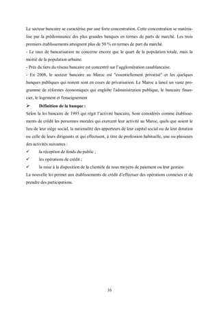 16
Le secteur bancaire se caractérise par une forte concentration. Cette concentration se matéria-
lise par la prédominance des plus grandes banques en termes de parts de marché. Les trois
premiers établissements atteignent plus de 50 % en termes de part du marché.
- Le taux de bancarisation ne concerne encore que le quart de la population totale, mais la
moitié de la population urbaine.
- Près du tiers du réseau bancaire est concentré sur l’agglomération casablancaise.
- En 2008, le secteur bancaire au Maroc est "essentiellement privatisé" et les quelques
banques publiques qui restent sont en cours de privatisation. Le Maroc a lancé un vaste pro-
gramme de réformes économiques qui englobe l'administration publique, le bancaire finan-
cier, le logement et l'enseignement
 Définition de la banque :
Selon la loi bancaire de 1993 qui régit l’activité bancaire, Sont considérés comme établisse-
ments de crédit les personnes morales qui exercent leur activité au Maroc, quels que soient le
lieu de leur siège social, la nationalité des apporteurs de leur capital social ou de leur dotation
ou celle de leurs dirigeants et qui effectuent, à titre de profession habituelle, une ou plusieurs
des activités suivantes :
 la réception de fonds du public ;
 les opérations de crédit ;
 la mise à la disposition de la clientèle de tous moyens de paiement ou leur gestion
La nouvelle loi permet aux établissements de crédit d’effectuer des opérations connexes et de
prendre des participations.
 