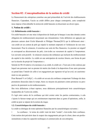 18
Section 02 : Conceptualisation de la notion de crédit
Le financement des entreprises constitue une part primordiale de l’activité des établissements
financiers. Cependant, l’accès au crédit diffère pour chaque contrepartie, cette complexité
nous impose à bien détailler la notion de crédit bancaire en discernant ses divers types.
1. Notion de crédit :
1.1. Définitionsdu crédit bancaire :
Un crédit bancaire est une mise à disposition de fonds par la banque à une date donnée contre
obligation de remboursement moyennant une rémunération. Cette définition est appuyée par
plusieurs auteurs dont Cécile Kharoubi et Philippe Thomas(2013) qui le définissent ainsi :
«un crédit est un contrat de prêt qui stipule le montant emprunté et l’échéancier de son rem-
boursement. Pour le créancier, il constitue une suite de flux financiers. Le premier est négatif
et correspond au décaissement du prêt, c'est-à-dire au versement de capital à l’emprunteur.
Les suivants sont positifs : le créancier encaisse des échéances qui incluent du remboursement
du capital et des intérêts. Le crédit est une anticipation de recettes futures, une forme de pari
sur la réussite du projet de l’emprunteur.».
Selonla loi 90-10 relative à la monnaie et au crédit, le crédit est « Tout acte à titre onéreux par
lequel une personne met ou promet de mettre des fonds à la disposition d’une autre personne
ou prend dans l’intérêt de celle-ci un engagement par signature tel qu’un aval, un cautionne-
ment ou une garantie».
Pour Bernard V et Collij.C, « le crédit est un acte de confiance comportant l’échange de deux
prestations dissociées dans le temps, biens ou moyens de paiement contre promesse ou pers-
pective de paiement ou de remboursement».
Des trois définitions ci-haut reprises, nous déduisons principalement trois caractéristiques
inséparables de l’octroi de crédits.
Il s’agit entre autres de la confiance qui doit exister entre les parties contractantes, à cela
s’ajoute le facteur temps qui est extrêmement important dans ce genre d’opérations, enfin, le
crédit ne peut se séparer de la notion du risque.
1.2. Caractéristiques du crédit bancaire :
Le crédit se distingue de toute opération financière par les caractéristiques suivantes :
• La confiance : le terme de crédit vient du latin "creder", c'est-à-dire faire confiance.
Cette notion doit prévaloir dans le respect des engagements pris par le client, dans son profes-
sionnalisme et dans les capacités techniques et commerciales de son entreprise.
 
