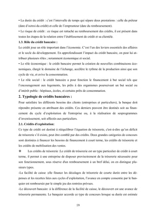 19
• La durée du crédit : c’est l’intervalle de temps qui sépare deux prestations : celle du préteur
(date d’octroi du crédit) et celle de l’emprunteur (date du remboursement).
• Le risque de crédit : ce risque est rattaché au remboursement des crédits, il est présent dans
toutes les étapes de la relation entre l’établissement de crédit et sa clientèle.
1.3. Rôle du crédit bancaire :
Le crédit joue un rôle important dans l’économie. C’est l’un des leviers essentiels des affaires
et le socle du développement. En approfondissant l’impact du crédit bancaire, on peut lui at-
tribuer plusieurs rôles ; notamment économique et social.
• Le rôle économique : le crédit bancaire permet la création de nouvelles combinaisons éco-
nomiques, élargit le domaine de l’échange, accélère le rythme de la production ainsi que son
cycle de vie, et avive la consommation.
• Le rôle social : le crédit bancaire a pour fonction le financement à but social tels que
l’encouragement aux logements, les prêts à des organismes poursuivant un but social ou
d’intérêt public : hôpitaux, écoles, et certains prêts de consommation.
2. Typologie de crédits bancaires :
Pour satisfaire les différents besoins des clients (entreprises et particuliers), la banque doit
répondre présente en attribuant des crédits. Ces derniers peuvent être destinés soit au finan-
cement du cycle d’exploitation de l'entreprise ou, à la réalisation de sesprogrammes
d’investissement, soit affectés aux particuliers.
2.1. Crédits d'exploitation:
Ce type de crédit est destiné à rééquilibrer l’équation de trésorerie, c'est-à-dire qu’un déficit
de trésorerie s’il existe, peut être comblé par des crédits. Deux grandes catégories de concours
sont destinées à financer les besoins de financement à court terme, les crédits de trésorerie et
les crédits de mobilisation des ventes.
 Les crédits de trésorerie :Le crédit de trésorerie est un type particulier de crédit à court
terme, il permet à une entreprise de disposer provisoirement de la trésorerie nécessaire pour
son fonctionnement, sous réserve d'un remboursement à un bref délai, on en distingue plu-
sieurs types.
-La facilité de caisse :elle finance les décalages de trésorerie de courte durée entre les dé-
penses et les recettes liées aux cycles d’exploitation, l’avance en compte consentie par le ban-
quier est remboursée par le simple jeu des rentrées prévues.
-Le découvert bancaire :à la différence de la facilité de caisse, le découvert est une avance de
trésorerie permanente. Le banquier accorde ce type de concours lorsque sa durée est estimée
 