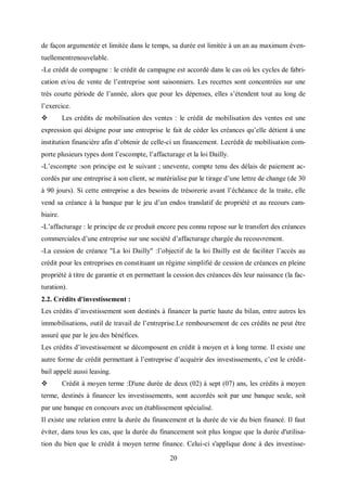20
de façon argumentée et limitée dans le temps, sa durée est limitée à un an au maximum éven-
tuellementrenouvelable.
-Le crédit de compagne : le crédit de campagne est accordé dans le cas où les cycles de fabri-
cation et/ou de vente de l’entreprise sont saisonniers. Les recettes sont concentrées sur une
très courte période de l’année, alors que pour les dépenses, elles s’étendent tout au long de
l’exercice.
 Les crédits de mobilisation des ventes : le crédit de mobilisation des ventes est une
expression qui désigne pour une entreprise le fait de céder les créances qu’elle détient à une
institution financière afin d’obtenir de celle-ci un financement. Lecrédit de mobilisation com-
porte plusieurs types dont l’escompte, l’affacturage et la loi Dailly.
-L’escompte :son principe est le suivant ; unevente, compte tenu des délais de paiement ac-
cordés par une entreprise à son client, se matérialise par le tirage d’une lettre de change (de 30
à 90 jours). Si cette entreprise a des besoins de trésorerie avant l’échéance de la traite, elle
vend sa créance à la banque par le jeu d’un endos translatif de propriété et au recours cam-
biaire.
-L’affacturage : le principe de ce produit encore peu connu repose sur le transfert des créances
commerciales d’une entreprise sur une société d’affacturage chargée du recouvrement.
-La cession de créance "La loi Dailly" :l’objectif de la loi Dailly est de faciliter l’accès au
crédit pour les entreprises en constituant un régime simplifié de cession de créances en pleine
propriété à titre de garantie et en permettant la cession des créances dès leur naissance (la fac-
turation).
2.2. Crédits d'investissement :
Les crédits d’investissement sont destinés à financer la partie haute du bilan, entre autres les
immobilisations, outil de travail de l’entreprise.Le remboursement de ces crédits ne peut être
assuré que par le jeu des bénéfices.
Les crédits d’investissement se décomposent en crédit à moyen et à long terme. Il existe une
autre forme de crédit permettant à l’entreprise d’acquérir des investissements, c’est le crédit-
bail appelé aussi leasing.
 Crédit à moyen terme :D'une durée de deux (02) à sept (07) ans, les crédits à moyen
terme, destinés à financer les investissements, sont accordés soit par une banque seule, soit
par une banque en concours avec un établissement spécialisé.
Il existe une relation entre la durée du financement et la durée de vie du bien financé. Il faut
éviter, dans tous les cas, que la durée du financement soit plus longue que la durée d'utilisa-
tion du bien que le crédit à moyen terme finance. Celui-ci s'applique donc à des investisse-
 