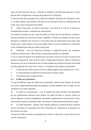 21
ments de durée moyenne tels que : véhicules et machines et de façon plus générale, à la plu-
part des biens d’équipement et moyens de production de l’entreprise.
La durée du prêt doit cependant tenir compte des capacités financières de l'entreprise. Celle-
ci, en effet, pendant cette période, doit pouvoir non seulement assurer le remboursement du
crédit, mais encore le paiement des intérêts.
 Crédit à long terme :le crédit à long terme a une durée de 8 à 20 ans. Il finance les
immobilisations lourdes, notamment des constructions.
Les banques accordent peu de ce type de crédits, en raison de son long délai de rembourse-
ment qui nécessite des ressources de durée compatible. Toutefois, les banques font de la trans-
formation en affectant des ressources à court terme dans des financements long terme, dans
l'espoir qu'il y aurait toujours de nouveaux dépôts même à vue qui viendraient en substitution
à ceux immobilisations dans les crédits à long terme.
 Crédit-bail : venu des États-Unis (leasing), le crédit-bail permet aux entreprises
d’obtenir un financement à 100℅ de leur investissement mobilier et immobilier.
C’est un contrat de location d’un matériel pour une durée convenue d’avance et assorti d’une
promesse unilatérale de vente en fin de contrat .l’établissement financier achète le matériel au
fournisseur et le met à la disposition de son client pendant une période de location irrévocable
et contre paiement d’un loyer fixé à l’avance. A l’échéance, trois options sont possibles :
 L’achat du bien contre un prix convenu au départ (appelé valeur résiduelle de 1 à7℅) ;
 Le renouvellement éventuel de la location pour une durée courte ;
 La restitution pure et simple du bien.
2.3. Crédits aux particuliers :
Il s’agit de différents types de crédit que les particuliers utilisent pour financer des besoins
très variés, onrepèrenotamment plusieurs pratiques, les plus important sont :le crédit à la con-
sommation et le crédit immobilier.
 Le crédit à la consommation : c’est la catégorie de crédit accordée à des particuliers
par des établissements bancaires pour financer les achats de biens et services, comme les
grosses dépenses en biens d’équipements (automobile, équipements de la maison).il se carac-
térise par des montants de prêt plus faible, une durée de remboursement relativement courte.
 Le crédit immobilier : désigne d’une manière générale un emprunt destiné à financer
tout ou une partie de l’acquisition d’un bien immobilier, de l’opération de construction, ou
des travaux sur le bien.
Ce genre de crédit est destiné au particulier pour l’achat, la rénovation, ou pour faire des tra-
vaux de construction.
 