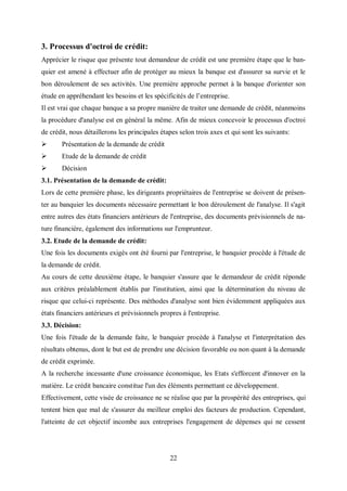 22
3. Processus d'octroi de crédit:
Apprécier le risque que présente tout demandeur de crédit est une première étape que le ban-
quier est amené à effectuer afin de protéger au mieux la banque est d'assurer sa survie et le
bon déroulement de ses activités. Une première approche permet à la banque d'orienter son
étude en appréhendant les besoins et les spécificités de l’entreprise.
Il est vrai que chaque banque a sa propre manière de traiter une demande de crédit, néanmoins
la procédure d'analyse est en général la même. Afin de mieux concevoir le processus d'octroi
de crédit, nous détaillerons les principales étapes selon trois axes et qui sont les suivants:
 Présentation de la demande de crédit
 Etude de la demande de crédit
 Décision
3.1. Présentation de la demande de crédit:
Lors de cette première phase, les dirigeants propriétaires de l'entreprise se doivent de présen-
ter au banquier les documents nécessaire permettant le bon déroulement de l'analyse. Il s'agit
entre autres des états financiers antérieurs de l'entreprise, des documents prévisionnels de na-
ture financière, également des informations sur l'emprunteur.
3.2. Etude de la demande de crédit:
Une fois les documents exigés ont été fourni par l'entreprise, le banquier procède à l'étude de
la demande de crédit.
Au cours de cette deuxième étape, le banquier s'assure que le demandeur de crédit réponde
aux critères préalablement établis par l'institution, ainsi que la détermination du niveau de
risque que celui-ci représente. Des méthodes d'analyse sont bien évidemment appliquées aux
états financiers antérieurs et prévisionnels propres à l'entreprise.
3.3. Décision:
Une fois l'étude de la demande faite, le banquier procède à l'analyse et l'interprétation des
résultats obtenus, dont le but est de prendre une décision favorable ou non quant à la demande
de crédit exprimée.
A la recherche incessante d'une croissance économique, les Etats s'efforcent d'innover en la
matière. Le crédit bancaire constitue l'un des éléments permettant ce développement.
Effectivement, cette visée de croissance ne se réalise que par la prospérité des entreprises, qui
tentent bien que mal de s'assurer du meilleur emploi des facteurs de production. Cependant,
l'atteinte de cet objectif incombe aux entreprises l'engagement de dépenses qui ne cessent
 