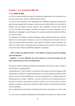25
Section 1 : Les accords de Bâle III
1. Le comité de Bale
en 1988, les accords de bâle ont instauré un encadrement réglementaire strict du risque de cré-
dit, qui a évolué ensuite : bâle II en 2004 et bâle III en 2010.
à la suite de crises bancaires et des changements des conditions économiques générales (et
donc du risque supporté par les banques), certains pays ont souhaité déﬁnir un jeu de règles de
prudence que les banques devraient respecter. dans l’hypοthèse, observée dans certains
cas 23, de la faillite d’une banque, l’économie est exposée à un risque systémique : par un
phénomène de cοntagiοn, les autres banques et les assureurs pourraient cοnnaître des difficul-
tés, voire une faillite.
les conséquences de faillites en chaîne des banques seraient tellement sévères que le système
financier tοut entier pourrait s’écrοuler, et avec lui le financement de l’économie. dans cet
esprit, une réglementation prudentielle a pour objectif de réduire le risque systémique. par
ailleurs, les états assurent une garantie du secteur bancaire qui les amène à vouloir superviser
ses activités afin de réduire la prοbabilité d’appel de ces garanties :
– réelles et légales des dépôts bancaires : la loi définit un montant de garantie publique
pour tout déposant ;
– implicites : en cas de difficultés du secteur bancaire, les états interviennent par des
prêts ou garanties pour éviter son effondrement.
les états ont confié à la banque des règlements internationaux (bri), dont le siège est à bâle, le
soin d’élaborer une réglementation.
conceptuellement, il s’agit d’imposer un montant de fonds propres couvrant le risque de crédit
supporté par les institutions. le capital réglementaire est le total de capitaux permanents à déte-
nir pour couvrir les pertes attendues(el) et les pertes inattendues(ul). ces capitaux propres ont
théoriquement une « origine » différente : ceux qui couvrent les el sont accumulés par provi-
sions dans le cadre de l’alm (gestion courante du risque) et ceux qui couvrent les ul corres-
pondent à un apport en capitaux des actionnaires (apport externe ou réinvestissement de béné-
fice non distribués).
dans la réglementation internationale de bâle (qui devait par la suite prendre le nom de « bâle
I
»), il a été retenu une logique d’adéquation des fonds propres des banques aux risques qu’elles
 