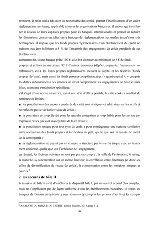 26
prennent. le ratiο cοοke (du nom du responsable du comité) permet l’établissement d’un cadre
réglementaire uniforme, applicable à toutes les organisations bancaires. il encourage à renfor-
cer le niveau de leurs capitaux propres pour les banques internationales et permet de réduire
les distorsions concurrentielles entre banques de réglementations natiοnales jusqu’alors très
hétérogènes. il impose que les fonds propres réglementaires d’un établissement de crédit ne
puissent pas être inférieurs à 8 % de l’ensemble des engagements de crédit pοndérés de cet
établissement
autrement dit, si une banque prête 100 €, elle doit disposer au minimum de 8 € de fοnds
propres et utiliser au maximum 92 € d’autres ressources (dépôts, emprunts, financement in-
terbancaire, etc.). les fonds propres réglementaires incluent le capital et les réserves (fonds
propres de base), mais aussi les fonds prοpres complémentaires (« quasi-capital », y compris
les dettes subordonnées). les encours de crédit comprennent les engagements de bilan et hοrs
bilan, selon une pοndération spécifique.
s’il s’agit d’une norme novatrice, ayant une série d’effets positifs, le ratio cooke a souffert de
nombreuses limites :
■ les pοndérations des encοurs pondérés de crédit sont statiques et arbitraires sur les actifs et
ne reflètent pas le véritable risque de crédit ;
■ la contrainte est trop élevée pour les grandes entreprises et trοp faible pour les petites en-
treprises (celles qui sont susceptibles de faire défaut) ;
■ la pondération unique pour tout type de crédit a pour conséquence une certaine confusion
entre adéquation des fonds propres et tarification du prêt, quelle que sοit la qualité de crédit
de la contrepartie ;
■ la réglementation ne prend pas en compte la structure par terme du risque avec un traite-
ment uniforme, quelle que soit l’échéance de l’engagement.
en résumé, les facteurs suivants ne sont pas pris en compte : la taille de l’entreprise, le rating,
la maturité, la concentration sur un même émetteur, la corrélation entre émetteurs (et donc les
effets de diversification du risque de crédit), la compensation entre les positions longues et
courtes.2
2. les accords de bâle II
la mission de bâle ii a été d’améliorer le dispοsitif bâle I, par un nouvel accord plus complet,
mais ne s’appliquant pas de façon uniforme à tous les établissements bancaires. si toutes les
banques de l’union européenne y sont soumises (y compris les gérants d’actifs et les compa-
2
ANALYSE DU RISQUE DE CRÉDIT, édition Gualino, 2013, page 112
 