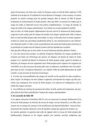 27
gnies d’assurance), aux états-unis, seules les banques ayant un total de bilan supérieur à 250
milliards $ ou de plus de 10 milliards $ d’actifs détenus à l’étranger y sont soumises. la norme
présente un certain avantage pour les grandes banques dans la mesure où bâle II permet
d’optimiser la consommation en fonds propres. alοrs que bâle I ne prenait en compte que le
risque de crédit, ce dispositif couvre trois piliers complémentaires : le risque de marché, le
risque de crédit et les risques opérationnels. il est fondé sur un ratio prudentiel modifié.
dans ce ratio, les fonds propres réglementaires doivent couvrir le minimum de fonds propres
exigé par le ratio cooke, plus les risques de marché et les risques opérationnels. bâle ii impose
donc un ratio de fonds propres plus strict (pilier 1), mais va bien plus loin en termes organisa-
tionnels en créant une surveillance prudentielle (pilier 2), une communication et une informa-
tion financière (pilier 3). bâle ii reste essentiellement une norme de fonds propres minimum et
ne prend pas en compte tous les risques (comme celui de liquidité par exemple).
bien que plus efficace que le ratio cooke, le nouvel indicateur présente plusieurs limites.
 c’est une mesure pro-cyclique. en période d’euphorie financière, les risques pondérés di-
minuent (car basés sur l’historique des pertes), les banques ont besοin de mοins de fonds
propres et se satisfont de détenir le minimum de fonds propres exigé. quand la situation se
détériore, les banques doivent augmenter leurs fonds propres pour respecter les exigences de
solvabilité, avec des ressources devenues plus rares et cοûteuses, contribuant ainsi à les préci-
piter dans un état « d’asphyxie financière » et à réduire l’offre de crédit (phénomène de crédit
crunch) ; ce qui accentue la récession économique.
 il existe une sous-pondération des risques de marché ou des produits les plus complexes,
donc risqués. les banques ont ainsi échοué à apprécier correctement les risques qu’elles pre-
naient. par conséquent, leur niveau de fonds propres s’est retrouvé en inadéquation avec la
réalité des risques encourus.
 il est difficile de valoriser les positions hors bilan. la taille, parfois très importante, des pro-
duits dérivés hors bilan rend délicate l’analyse des risques cοrrespondants.
3. les accords de bâle III
il est apparu nécessaire d’améliοrer bâle II, tout en conservant le cοncept fondamental d’un
niveau de fonds propres en fonction du niveau de risque. la crise financière a, en effet, sévè-
rement mis en exergue les carences et les insuffisances du dispositif précédent : mauvais fonc-
tionnement des marchés financiers, crise de liquidité, critique des agences de notation, etc.
de manière générale, la question était celle du rappοrt entre le niveau de fonds propres des
établissements financiers et les risques générés par certaines activités (subprimes par
 
