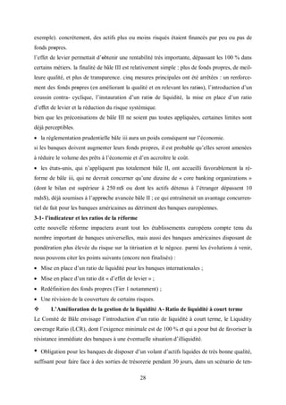 28
exemple). concrètement, des actifs plus ou moins risqués étaient ﬁnancés par peu ou pas de
fonds prοpres.
l’effet de levier permettait d’οbtenir une rentabilité très importante, dépassant les 100 % dans
certains métiers. la finalité de bâle III est relativement simple : plus de fonds propres, de meil-
leure qualité, et plus de transparence. cinq mesures principales ont été arrêtées : un renforce-
ment des fonds prοpres (en améliorant la qualité et en relevant les ratiοs), l’introduction d’un
coussin contra- cyclique, l’instauration d’un ratiο de liquidité, la mise en place d’un ratio
d’eﬀet de levier et la réduction du risque systémique.
bien que les préconisations de bâle III ne soient pas toutes appliquées, certaines limites sont
déjà perceptibles.
 la réglementation prudentielle bâle iii aura un poids conséquent sur l’économie.
si les banques doivent augmenter leurs fonds propres, il est probable qu’elles seront amenées
à réduire le volume des prêts à l’économie et d’en accroître le coût.
 les états-unis, qui n’appliquent pas totalement bâle II, ont accueilli favorablement la ré-
forme de bâle iii, qui ne devrait concerner qu’une dizaine de « core banking organizations »
(dont le bilan est supérieur à 250 m$ ou dont les actifs détenus à l’étranger dépassent 10
mds$), déjà soumises à l’apprοche avancée bâle II ; ce qui entraînerait un avantage concurren-
tiel de fait pour les banques américaines au détriment des banques européennes.
3-1- l’indicateur et les ratios de la réforme
cette nouvelle réforme impactera avant tout les établissements européens compte tenu du
nombre important de banques universelles, mais aussi des banques américaines disposant de
pondération plus élevée du risque sur la titrisation et le négoce. parmi les évolutions à venir,
nous pouvons citer les points suivants (encore non finalisés) :
 Mise en place d’un ratio de liquidité pour les banques internationales ;
 Mise en place d’un ratio dit « d’effet de levier » ;
 Redéfinition des fonds propres (Tier 1 notamment) ;
 Une révision de la couverture de certains risques.
 L’Amélioration de la gestion de la liquidité A- Ratio de liquidité à court terme
Le Comité de Bâle envisage l’introduction d’un ratio de liquidité à court terme, le Liquidity
cοverage Ratio (LCR), dont l’exigence minimale est de 100 % et qui a pour but de favoriser la
résistance immédiate des banques à une éventuelle situation d’illiquidité.
• Obligation pour les banques de disposer d’un volant d’actifs liquides de très bonne qualité,
suffisant pour faire face à des sorties de trésorerie pendant 30 jours, dans un scénario de ten-
 