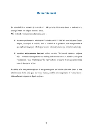 2
Remerciement
En préambule à ce mémoire je remercie ALLAH qui m’a aidé et m’a donné la patience et le
courage durant ces longues années d’étude.
Mes profonds remerciements chaleureux vont :
 Au corps professoral et administratif de la Faculté IBN TOFAIL des Sciences Écono-
miques, Juridiques et sociales, pour la richesse et la qualité de leur enseignement et
qui déploient de grands efforts pour assurer à leurs étudiants une formation actualisée.
 Monsieur Abdelmoumen Berjaoui, qui en tant que Directeur de mémoire, toujours
été à l’écoute et très disponible tout au long de la réalisation de ce mémoire, ainsi pour
l’inspiration, l’aide et le temps qu’il a bien voulu me consacrer et sans qui ce mémoire
n’aurait jamais vu le jour.
J’adresse enfin une pensée spéciale à mes parents pour leur soutien dans mes choix et leur
attention sans faille, ainsi qu’à ma bonne-maman, dont les encouragements et l’amour incon-
ditionnel m’accompagnent depuis toujours.
 