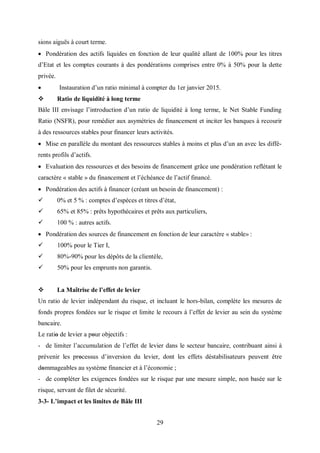 29
sions aiguës à court terme.
 Pondération des actifs liquides en fonction de leur qualité allant de 100% pour les titres
d’Etat et les comptes courants à des pondérations comprises entre 0% à 50% pour la dette
privée.
 Instauration d’un ratio minimal à compter du 1er janvier 2015.
 Ratio de liquidité à long terme
Bâle III envisage l’introduction d’un ratio de liquidité à long terme, le Net Stable Funding
Ratio (NSFR), pour remédier aux asymétries de financement et inciter les banques à recourir
à des ressources stables pour financer leurs activités.
 Mise en parallèle du montant des ressources stables à moins et plus d’un an avec les diffé-
rents profils d’actifs.
 Evaluation des ressources et des besoins de financement grâce une pondération reflétant le
caractère « stable » du financement et l’échéance de l’actif financé.
 Pondération des actifs à financer (créant un besoin de financement) :
 0% et 5 % : comptes d’espèces et titres d’état,
 65% et 85% : prêts hypothécaires et prêts aux particuliers,
 100 % : autres actifs.
 Pondération des sources de financement en fonction de leur caractère « stable» :
 100% pour le Tier I,
 80%-90% pour les dépôts de la clientèle,
 50% pour les emprunts non garantis.
 La Maîtrise de l’effet de levier
Un ratio de levier indépendant du risque, et incluant le hors-bilan, complète les mesures de
fonds propres fondées sur le risque et limite le recours à l’effet de levier au sein du système
bancaire.
Le ratiο de levier a pοur objectifs :
- de limiter l’accumulation de l’effet de levier dans le secteur bancaire, contribuant ainsi à
prévenir les prοcessus d’inversion du levier, dont les effets déstabilisateurs peuvent être
dοmmageables au système financier et à l’économie ;
- de compléter les exigences fondées sur le risque par une mesure simple, non basée sur le
risque, servant de filet de sécurité.
3-3- L’impact et les limites de Bâle III
 