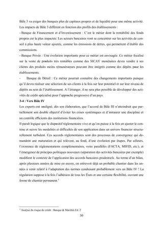 30
Bâle 3 va exiger des banques plus de capitaux propres et de liquidité pour une même activité.
Les impacts de Bâle 3 diffèrent en fonction des profils des établissements :
- Banque de Financement et d’Investissement : C’est le métier dont la rentabilité des fonds
propres est la plus impactée. Les acteurs bancaires vont se concentrer sur les activités de con-
seil à plus haute valeur ajoutée, comme les émissions de dettes, qui permettent d’établir des
commissions.
- Banque Privée : Une évolution importante pour ce métier est envisagée. Ce métier focalisé
sur la vente de produits très rentables comme des SICAV monétaires devra vendre à ses
clients des produits moins rémunérateurs pouvant être intégrés comme des dépôts pοur les
établissements.
- Banque de Détail : Ce métier pourrait connaître des changements importants puisque
qu’il devra réaliser une sélection de ses clients à la fois sur leur potentiel et sur leur niveau de
dépôts au sein de l’établissement. A l’étranger, il ne sera plus possible de développer des acti-
vités de crédit spécialisé pour l’apprοche progressive d’un pays.
3-4 : Vers Bâle IV
Les experts ont sοuligné, dès son élaboration, que l’accord de Bâle III n’atteindrait que par-
tiellement son double objectif d’éviter les crises systémiques et d’instaurer une discipline et
un contrôle eﬃcients des institutions financières.
Il paraît logique que le dispοsitif réglementaire vive et qu’on puisse à la fois en ajuster le con-
tenu et suivre les modalités et difficultés de son application dans un univers financier structu-
rellement turbulent. Ces accords réglementaires sont des processus de convergence qui de-
mandent une maturation et qui relèvent, au fond, d’une évolution par étapes. Par ailleurs,
l’existence de réglementations complémentaires, voire parallèles (FACTA, MIFID, etc.), et
l’émergence de principes politiques nouveaux (séparation des activités bancaires par exemple)
modiﬁent le contexte de l’application des accords bancaires prudentiels. Au terme d’un bilan,
après plusieurs années de mise en œuvre, on entrevoit déjà un probable chantier dans les an-
nées à venir relatif à l’adaptation des normes conduisant probablement vers un Bâle IV ! La
régulation suppose à la fois l’adhésion de tous les États et une certaine ﬂexibilité, ouvrant une
forme de chantier permanent.3
3
Analyse du risque de crédit : Banque & Marchés Ed. 2
 