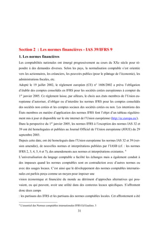 31
Section 2 : Les normes financières - IAS 39/IFRS 9
1. Les normes financières
Les comptabilités nationales ont émergé progressivement au cours du XXe siècle pour ré-
pondre à des demandes diverses. Selon les pays, la normalisation comptable s’est orientée
vers les actionnaires, les créanciers, les pouvoirs publics (pour le pilοtage de l’économie), les
administrations ﬁscales, etc.
Adopté le 19 juillet 2002, le règlement européen (CE) n° 1606/2002 a prévu l’obligation
d’établir des comptes consolidés en IFRS pour les sociétés cotées européennes à compter du
1er
janvier 2005. Ce règlement laisse, par ailleurs, le choix aux états membres de l’Union eu-
ropéenne d’autoriser, d’obliger ou d’interdire les normes IFRS pour les comptes consolidés
des sociétés non cotées et les comptes sociaux des sociétés cotées ou non. Les intentions des
États membres en matière d’application des normes IFRS font l’objet d’un tableau régulière-
ment mis à jour et disponible sur le site internet de l’Union européenne (http://ec.europa.eu/).
Dans la perspective du 1er
janvier 2005, les normes IFRS à l’exception des normes IAS 32 et
39 ont été homologuées et publiées au Journal Officiel de l’Union européenne (JOUE) du 29
septembre 2003.
Depuis cette date, ont été homologués dans l’Union européenne les normes IAS 32 et 39 (ver-
sion amendée), de nouvelles normes et interprétations publiées par l’IASB (cf. : les normes
IFRS 2, 3, 4, 5, 6 et 7), des amendements aux normes et interprétations existantes. 4
L’universalisation du langage comptable a facilité les échanges mais a également conduit à
des impasses quand les normes comptables sont en contradiction avec d’autres normes ou
avec des usages locaux. C’est ainsi que le développement des normes comptables internatio-
nales est parfois perçu comme un moyen pour imposer une
vision économique et ﬁnancière du monde au détriment d’approches alternatives qui pou-
vaient, ou qui peuvent, avoir une utilité dans des contextes locaux spéciﬁques. S’affrontent
donc deux camps
: les partisans des IFRS et les partisans des normes comptables locales. Cet affrontement a été
4
L'essentiel des Normes comptables internationales IFRS Ed Gualino. 3
 