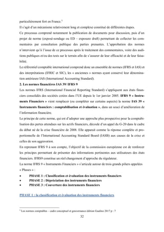 32
particulièrement fort en France.5
Il s’agit d’un mécanisme relativement long et complexe constitué de différentes étapes.
Ce processus comprend notamment la publication de documents pour discussion, puis d’un
projet de norme (exposé-sondage ou ED – exposure draft) permettant de collecter les com-
mentaires par consultation publique des parties prenantes. L’approbation des normes
n’intervient qu’à l’issue de ce processus après le traitement des commentaires, voire des audi-
tions publiques et/ou des tests sur le terrain afin de s’assurer de leur efficacité et de leur faisa-
bilité.
Le référentiel comptable international comprend donc un ensemble de normes (IFRS et IAS) et
des interprétations (IFRIC et SIC), les « anciennes » normes ayant conservé leur dénomina-
tion antérieure IAS (International Accounting Standard).
2. Les normes financières IAS 39/ IFRS 9
Les normes IFRS (International Financial Reporting Standard) s’appliquent aux états finan-
ciers consolidés des sociétés cotées dans l’UE depuis le 1er janvier 2005. IFRS 9 « Instru-
ments Financiers » vient remplacer (ou compléter sur certains aspects) la norme IAS 39 «
Instruments financiers : comptabilisation et évaluation », dans un souci d’amélioration de
l’information financière.
Le principe de cette norme, qui est d’adopter une approche plus prospective pour la comptabi-
lisation des pertes attendues sur les actifs financiers, découle d’un appel du G-20 dans le cadre
du débat né de la crise financière de 2008. Elle apparait comme la réponse complète et pro-
portionnelle de l’International Accounting Standard Board (IASB) aux causes de la crise et
celles de son aggravation.
En reprenant IFRS 9 à son compte, l’objectif de la commission européenne est de renforcer
les principes permettant de présenter des informations pertinentes aux utilisateurs des états
financiers. IFRS9 constitue un réel changement d’approche du régulateur.
La norme IFRS 9 « Instruments Financiers » s’articule autour de trois grands piliers appelées
« Phases » :
 PHASE 1 : Classification et évaluation des instruments financiers
 PHASE 2 : Dépréciation des instruments financiers
 PHASE 3 : Couverture des instruments financiers
PHASE 1 : la classification et évaluation des instruments financiers
5
Les normes comptables – cadre conceptuel et gouvernance édition Gualino 2017 p : 7
 