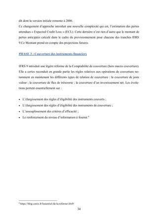 34
dit dont la version initiale remonte à 2006.
Ce changement d’approche introduit une nouvelle complexité qui est, l’estimation des pertes
attendues « Expected Credit Loss » (ECL). Cette dernière n’est rien d’autre que le montant de
pertes anticipées calculé dans le cadre du provisionnement pour chacune des tranches IFRS
9.Ce Montant prend en compte des projections futures.
PHASE 3 : Couverture des instruments financiers
IFRS 9 introduit une légère réforme de la Comptabilité de couverture (hors macro couverture).
Elle a certes reconduit en grande partie les règles relatives aux opérations de couverture no-
tamment en maintenant les différents types de relation de couverture : la couverture de juste
valeur ; la couverture de flux de trésorerie ; la couverture d’un investissement net. Les évolu-
tions portent essentiellement sur :
 L’élargissement des règles d’éligibilité des instruments couverts ;
 L’élargissement des règles d’éligibilité des instruments de couverture ;
 L’assouplissement des critères d’efficacité ;
 Le renforcement du niveau d’information à fournir.6
6
https://blog.conix.fr/lessentiel-de-la-reforme-ifrs9/
 
