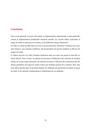 35
Conclusion
Nous avons présenté, à travers cette partie, la réglementation internationale et plus particuliè-
rement la réglementation prudentielle nationale actuelle, les accords bâlois concernant le
risque de crédit en analysant son contenu, et les différentes normes financières.
En effet, le comité de Bâle dans son nouvel accord préconise fortement l’utilisation des nota-
tions internes, sous certaines conditions, afin de permettre une gestion moderne et efficace des
risques de crédit.
Le Maroc prévoit à cet effet d’adopter totalement dans un avenir très proche la nouvelle ré-
forme bâloise. Pour ce faire, la maitrise du processus d’élaboration des systèmes de notation
interne est un pré requis nécessaire car il permet d’assurer l’efficacité des estimations des dif-
férents paramètres du risque de crédit et donc une meilleure gestion de ce dernier. Pour cela,
nous allons aborder dans le prochain chapitre les méthodes qui permettent d’évaluer le risque
de crédit, et les éléments fondamentaux à l’élaboration de ces méthodes.
 