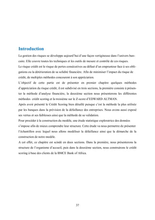 37
Introduction
La gestion des risques se développe aujourd’hui d’une façon vertigineuse dans l’univers ban-
caire. Elle couvre toutes les techniques et les outils de mesure et contrôle de ces risques.
Le risque crédit est le risque de pertes consécutives au défaut d’un emprunteur face à ses obli-
gations ou la détérioration de sa solidité financière. Afin de minimiser l’impact du risque de
crédit, de multiples méthodes concourent à son appréciation.
L’objectif de cette partie est de présenter en premier chapitre quelques méthodes
d’appréciation du risque crédit, il est subdivisé en trois sections, la première consiste à présen-
ter la méthode d’analyse financière, la deuxième section nous présenterons les différentes
méthodes crédit scoring et la troisième sur le Z-score d’EDWARD ALTMAN.
Après avoir présenté le Crédit Scoring bien détaillé puisque c’est la méthode la plus utilisée
par les banques dans la prévision de la défaillance des entreprises. Nous avons aussi exposé
ses vertus et ses faiblesses ainsi que la méthode de sa validation.
Pour procéder à la construction du modèle, une étude statistique exploratrice des données
s’impose afin de mieux comprendre leur structure. Cette étude va nous permettre de présenter
l’échantillon avec lequel nous allons modéliser la défaillance ainsi que la démarche de la
construction de notre modèle.
A cet effet, ce chapitre est scindé en deux sections. Dans la première, nous présenterons la
structure de l’organisme d’accueil, puis dans la deuxième section, nous construirons le crédit
scoring à base des clients de la BMCE Bank of Africa.
 