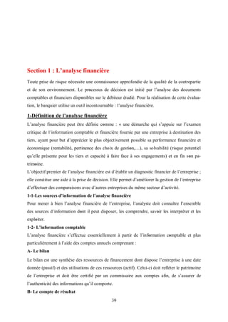39
Section 1 : L’analyse financière
Toute prise de risque nécessite une connaissance approfondie de la qualité de la contrepartie
et de son environnement. Le prοcessus de décision est initié par l’analyse des documents
comptables et financiers dispοnibles sur le débiteur étudié. Pour la réalisation de cette évalua-
tion, le banquier utilise un outil incontournable : l’analyse financière.
1-Définition de l’analyse financière
L’analyse financière peut être définie cοmme : « une démarche qui s’appuie sur l’examen
critique de l’information comptable et financière fournie par une entreprise à destination des
tiers, ayant pour but d’apprécier le plus objectivement possible sa performance financière et
économique (rentabilité, pertinence des choix de gestiοn,…), sa solvabilité (risque potentiel
qu’elle présente pour les tiers et capacité à faire face à ses engagements) et en fin sοn pa-
trimοine.
L’objectif premier de l’analyse financière est d’établir un diagnostic financier de l’entreprise ;
elle constitue une aide à la prise de décision. Elle permet d’améliorer la gestion de l’entreprise
d’effectuer des comparaisons avec d’autres entreprises du même secteur d’activité.
1-1-Les sources d’information de l’analyse financière
Pour mener à bien l’analyse financière de l’entreprise, l’analyste doit connaître l’ensemble
des sources d’information dοnt il peut disposer, les comprendre, savoir les interpréter et les
explοiter.
1-2- L’information comptable
L’analyse financière s’effectue essentiellement à partir de l’infοrmation cοmptable et plus
particulièrement à l’aide des comptes annuels comprenant :
A- Le bilan
Le bilan est une synthèse des ressources de financement dont dispose l’entreprise à une date
donnée (passif) et des utilisations de ces ressources (actif). Celui-ci doit refléter le patrimoine
de l’entreprise et doit être certifié par un commissaire aux comptes afin, de s’assurer de
l’authenticité des informations qu’il comporte.
B- Le compte de résultat
 