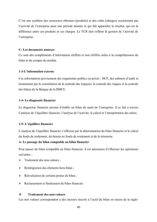 40
C’est une synthèse des ressources obtenues (produits) et des coûts (charges) occasionnés par
l’activité de l’entreprise pour une période donnée et qui fait apparaître le résultat, qui est la
différence entre ces produits et ces charges. Le TCR doit refléter la gestion de l’activité de
l’entreprise.
C- Les documents annexes
Ce sont des compléments d’information chiffrés et non chiffrés utiles à la compréhension du
bilan et du compte de résultat.
1-3-L’information externe
Ces informations proviennent des organismes publics ou privés : HCP, des cabinets d’audit et
notamment par la consultation de la centrale des impayés, la centrale des risques et la centrale
des bilans de la Banque de la BMCE.
1-4- Le diagnostic financier
Le diagnostic financier permet d’établir un bilan de santé de l’entreprise. Il se fait à travers
l’analyse de l’équilibre financier, l’analyse de l’activité, le calcul et l’interprétation des ratios.
1-5- L’équilibre financier
L’analyse de l’équilibre financier s’effectue par la détermination du bilan financier et le calcul
du fonds de roulement, du besoin en fonds de roulement et de la trésorerie.
A- Le passage du bilan comptable au bilan financier
Pour passer du bilan comptable au bilan financier, il est nécessaire d’effectuer les opérations
suivantes :
 Traitement des non-valeurs ;
 Réintégration des éléments hors-bilan ;
 Réévaluation de certains postes du bilan ;
 Reclassement et finalisation du bilan financier.
 Traitement des non-valeurs
Les non valeurs correspondent à des encours inscrits à l’actif du bilan en raison de la régle-
 