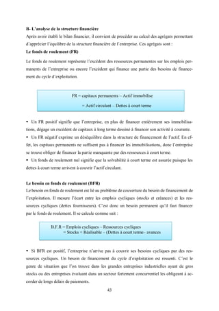 43
B- L’analyse de la structure financière
Après avoir établi le bilan financier, il convient de procéder au calcul des agrégats permettant
d’apprécier l’équilibre de la structure financière de l’entreprise. Ces agrégats sont :
Le fonds de roulement (FR)
Le fonds de roulement représente l’excédent des ressources permanentes sur les emplois per-
manents de l’entreprise ou encore l’excèdent qui finance une partie des besoins de finance-
ment du cycle d’exploitation.
 Un FR positif signifie que l’entreprise, en plus de financer entièrement ses immobilisa-
tions, dégage un excédent de capitaux à long terme dessiné à financer son activité à courante.
 Un FR négatif exprime un déséquilibre dans la structure de financement de l’actif. En ef-
fet, les capitaux permanents ne suffisent pas à financer les immobilisations, donc l’entreprise
se trouve obliger de financer la partie manquante par des ressources à court terme.
 Un fonds de roulement nul signifie que la solvabilité à court terme est assurée puisque les
dettes à court terme arrivent à couvrir l’actif circulant.
Le besoin en fonds de roulement (BFR)
Le besoin en fonds de roulement est lié au problème de couverture du besoin de financement de
l’exploitation. Il mesure l’écart entre les emplois cycliques (stocks et créances) et les res-
sources cycliques (dettes fournisseurs). C’est donc un besoin permanent qu’il faut financer
par le fonds de roulement. Il se calcule comme suit :
 Si BFR est positif, l’entreprise n’arrive pas à couvrir ses besoins cycliques par des res-
sources cycliques. Un besoin de financement du cycle d’exploitation est ressenti. C’est le
genre de situation que l’on trouve dans les grandes entreprises industrielles ayant de gros
stocks ou des entreprises évoluant dans un secteur fortement concurrentiel les obligeant à ac-
corder de longs délais de paiements.
FR = capitaux permanents – Actif immobilise
= Actif circulant – Dettes à court terme
B.F.R = Emplois cycliques – Ressources cycliques
= Stocks + Réalisable – (Dettes à court terme– avances
 