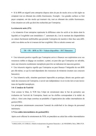 44
 Si le BFR est négatif cette entreprise dispose alors de peu de stocks et/ou se fait régler au
comptant tout en obtenant des crédits fournisseurs. Exemple : Les grandes surfaces se font
payer comptant, ont des stocks qui tournent vite, tout en obtenant des crédits fournisseurs.
Cette situation est celle qui doit être recherchée par l’entreprise.
La trésorerie nette (TN)
« La trésorerie d’une entreprise représente la différence entre les actifs et les dettes dont la
liquidité et l’exigibilité sont immédiates »7
. autrement dit, c’est le montant des disponibilités
ou valeurs facilement mobilisables que possède l’entreprise de manière à faire face sans diffi-
culté à ses dettes au fur et à mesure de leur exigibilité. Elle se calcule comme suit
 Une trésorerie positive signifie que l’entreprise arrive à financer son exploitation avec ses
ressources stables et dégage un excédent. a priοri, on peut dire que l’entreprise est sοlvable,
mais une trésorerie excédentaire inemployée peut être un indicateur de mauvaise gestion.
 Une trésorerie négative signifie que l’entreprise ne peut financer l’intégralité de son BFR
par elle-même, ce qui la rend dépendante des ressources de trésorerie (recours aux concours
bancaires).
 Une trésorerie nulle, situation quasiment impossible en pratique, dénote une gestion opti-
male des ressources de l’entreprise, à savoir une indépendance vis-à-vis des tiers et une inexis-
tence de liquidité inemployée.
1-6- L’analyse de l’activité
Tout comme le bilan, le TCR fera l’objet de retraitement dans le but de permettre une
évaluation de l’activité de l’entreprise, basée sur les chiffres correspondant à la réalité de
celle-ci. Ainsi cette étape constitue un préalable à l’appréciation des soldes intermédiaires de
gestion (SIG).
Les principaux retraitements concernent l’annuité du crédit-bail et les charges du personnel
intérimaire.
1-7-Les soldes intermédiaires de gestion(SIG)
Après avoir effectué le retraitement du TCR, on procédera au calcul des soldes intermédiaires
7
S.BALLADA, J-C.COILLE, «Outils et mécanismes de gestion financière », éd. MAXIMIA, Paris, 2000, P124.
TR = FR – BFR ou TR = Valeurs disponibles – DCT Bancaires
 