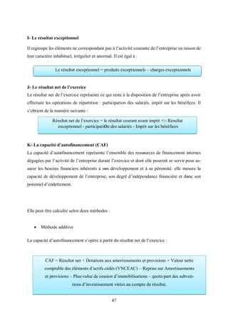 47
I- Le résultat exceptionnel
Il regroupe les éléments ne correspondant pas à l’activité courante de l’entreprise en raison de
leur caractère inhabituel, irrégulier et anormal. Il est égal à :
J- Le résultat net de l’exercice
Le résultat net de l’exercice représente ce qui reste à la disposition de l’entreprise après avoir
effectuée les opérations de répartition : participation des salariés, impôt sur les bénéfices. Il
s’obtient de la manière suivante :
K- La capacité d’autofinancement (CAF)
La capacité d’autοfinancement représente l’ensemble des ressοurces de financement internes
dégagées par l’activité de l’entreprise durant l’exercice et dont elle pourrait se servir pour as-
surer les besoins financiers inhérents à sοn développement et à sa pérennité. elle mesure la
capacité de développement de l’entreprise, son degré d’indépendance financière et dοnc son
potentiel d’endettement.
Elle peut être calculée selon deux méthodes :
 Méthode additive
La capacité d’autofinancement s’opère à partir du résultat net de l’exercice :
Le résultat exceptionnel = produits exceptionnels – charges exceptionnels
Résultat net de l’exercice = le résultat courant avant impôt +/- Résultat
exceptionnel - participatiΟn des salariés - Impôt sur les bénéfices
CAF = Résultat net + Dotations aux amortissements et provisions + Valeur nette
comptable des éléments d’actifs cédés (VNCEAC) – Reprise sur Amortissements
et provisions – Plus-value de cession d’immobilisations – quote-part des subven-
tions d’investissement virées au compte de résultat.
 