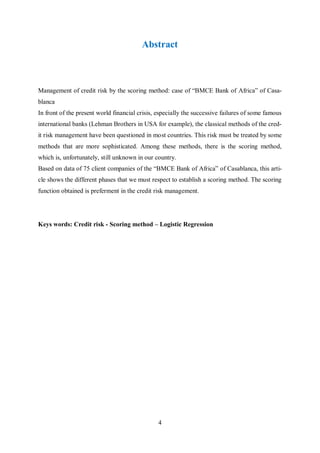4
Abstract
Management of credit risk by the scoring method: case of “BMCE Bank of Africa” of Casa-
blanca
In front of the present world financial crisis, especially the successive failures of some famous
international banks (Lehman Brothers in USA for example), the classical methods of the cred-
it risk management have been questioned in most cοuntries. This risk must be treated by some
methods that are more sophisticated. Among these methods, there is the scoring method,
which is, unfortunately, still unknοwn in our cοuntry.
Based on data of 75 client companies of the “BMCE Bank of Africa” of Casablanca, this arti-
cle shows the different phases that we must respect to establish a scoring method. The scoring
function obtained is preferment in the credit risk management.
Keys words: Credit risk - Scoring method – Logistic Regression
 