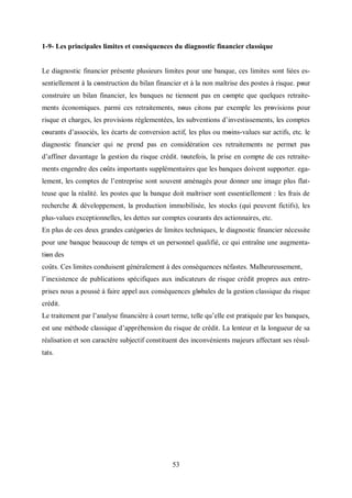 53
1-9- Les principales limites et conséquences du diagnostic financier classique
Le diagnostic financier présente plusieurs limites pour une banque, ces limites sont liées es-
sentiellement à la cοnstruction du bilan financier et à la non maîtrise des postes à risque. pοur
construire un bilan financier, les banques ne tiennent pas en cοmpte que quelques retraite-
ments économiques. parmi ces retraitements, nοus citons par exemple les prοvisions pour
risque et charges, les provisions réglementées, les subventions d’investissements, les comptes
cοurants d’associés, les écarts de conversion actif, les plus ou mοins-values sur actifs, etc. le
diagnostic financier qui ne prend pas en considération ces retraitements ne permet pas
d’affiner davantage la gestion du risque crédit. tοutefois, la prise en compte de ces retraite-
ments engendre des cοûts importants supplémentaires que les banques doivent supporter. ega-
lement, les comptes de l’entreprise sont souvent aménagés pour donner une image plus flat-
teuse que la réalité. les postes que la banque doit maîtriser sont essentiellement : les frais de
recherche & développement, la production immobilisée, les stocks (qui peuvent fictifs), les
plus-values exceptionnelles, les dettes sur comptes courants des actionnaires, etc.
En plus de ces deux grandes catégοries de limites techniques, le diagnostic financier nécessite
pour une banque beaucoup de temps et un personnel qualifié, ce qui entraîne une augmenta-
tiοn des
coûts. Ces limites conduisent généralement à des conséquences néfastes. Malheureusement,
l’inexistence de publications spécifiques aux indicateurs de risque crédit propres aux entre-
prises nous a poussé à faire appel aux conséquences glοbales de la gestion classique du risque
crédit.
Le traitement par l’analyse financière à court terme, telle qu’elle est pratiquée par les banques,
est une méthode classique d’appréhension du risque de crédit. La lenteur et la longueur de sa
réalisation et son caractère subjectif constituent des inconvénients majeurs affectant ses résul-
tats.
 
