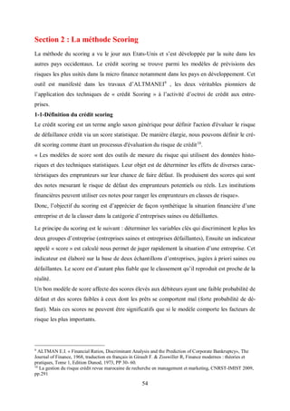 54
Section 2 : La méthode Scoring
La méthode du scoring a vu le jour aux Etats-Unis et s’est développée par la suite dans les
autres pays occidentaux. Le crédit scoring se trouve parmi les modèles de prévisions des
risques les plus usités dans la micro finance notamment dans les pays en développement. Cet
outil est manifesté dans les travaux d’ALTMANEI9
, les deux véritables pionniers de
l’application des techniques de « crédit Scoring » à l’activité d’octroi de crédit aux entre-
prises.
1-1-Définition du crédit scoring
Le crédit scoring est un terme anglo saxon générique pour définir l'action d'évaluer le risque
de défaillance crédit via un score statistique. De manière élargie, nous pouvons définir le cré-
dit scoring comme étant un processus d'évaluation du risque de crédit10
.
« Les modèles de score sont des outils de mesure du risque qui utilisent des données histo-
riques et des techniques statistiques. Leur objet est de déterminer les effets de diverses carac-
téristiques des emprunteurs sur leur chance de faire défaut. Ils produisent des scores qui sont
des notes mesurant le risque de défaut des emprunteurs potentiels ou réels. Les institutions
financières peuvent utiliser ces notes pour ranger les emprunteurs en classes de risque».
Donc, l’objectif du scoring est d’apprécier de façon synthétique la situation financière d’une
entreprise et de la classer dans la catégorie d’entreprises saines ou défaillantes.
Le principe du scoring est le suivant : déterminer les variables clés qui discriminent le plus les
deux groupes d’entreprise (entreprises saines et entreprises défaillantes), Ensuite un indicateur
appelé « score » est calculé nous permet de juger rapidement la situation d’une entreprise. Cet
indicateur est élaboré sur la base de deux échantillons d’entreprises, jugées à priori saines ou
défaillantes. Le score est d’autant plus fiable que le classement qu’il reproduit est proche de la
réalité.
Un bon modèle de score affecte des scores élevés aux débiteurs ayant une faible probabilité de
défaut et des scores faibles à ceux dont les prêts se comportent mal (forte probabilité de dé-
faut). Mais ces scores ne peuvent être significatifs que si le modèle comporte les facteurs de
risque les plus importants.
9
ALTMAN E.I. « Financial Ratios, Discriminant Analysis and the Prediction of Corporate Bankruptcy», The
Journal of Finance, 1968, traduction en français in Girault F. & Zisswiller R, Finance modernes : théories et
pratiques, Tome 1, Edition Dunod, 1973, PP 30- 60.
10
La gestion du risque crédit revue marocaine de recherche en management et marketing, CNRST-IMIST 2009,
pp.291
 