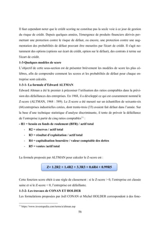 56
Il faut cependant noter que le crédit scoring ne constitue pas la seule voie à ce jour de gestion
du risque de crédit. Depuis quelques années, l'émergence de produits financiers dérivés per-
mettant une protection contre le risque de défaut, ou encore, une protection contre une aug-
mentation des probabilités de défaut pouvant être mesurées par l'écart de crédit. Il s'agit no-
tamment des options (options sur écart de crédit, option sur le défaut), des contrats à terme sur
l'écart de crédit.
1-3-Quelques modèles de score
L’objectif de cette sous-section est de présenter brièvement les modèles de score les plus cé-
lèbres, afin de comprendre comment les scores et les probabilités de défaut pour chaque en-
treprise sont calculés.
1-3-1- La formule d’Edward ALTMAN
Edward Altman a été le premier à préconiser l’utilisation des ratios comptables dans la prévi-
sion des défaillances des entreprises. En 1968, il a développé ce qui est couramment nommé le
Z-score (ALTMAN, 1968 : 589). Le Z-score a été mesuré sur un échantillon de soixante-six
(66) entreprises industrielles cotées, dont trente-trois (33) avaient fait défaut dans l’année. Sur
la base d’une technique statistique d’analyse discriminante, il tente de prévoir la défaillance
de l’entreprise à partir de cinq ratios comptables11
:
- R1 = besoin en fonds de roulement (BFR) / actif total
- R2 = réserves / actif total
- R3 = résultat d’exploitation / actif total
- R4 = capitalisation boursière / valeur comptable des dettes
- R5 = ventes /actif total
La formule proposée par ALTMAN pour calculer le Z-score est :
Cette fonction score obéit à une règle de classement : si le Z-score > 0, l’entreprise est classée
saine et si le Z-score < 0, l’entreprise est défaillante.
1-3-2- Les travaux de CONAN ET HOLDER
Les formulations proposées par Joël CONAN et Michel HOLDER correspondent à des fonc-
11
https://www.investopedia.com/terms/a/altman.asp
Z= 1.2R2 + 1.4R2 + 3.3R3 + 0.6R4 + 0.99R5
 