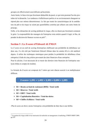 59
groupes est effectivement aussi délicate qu'incertaine.
Autre limite, le futur n'est pas forcément déductible du passé, ce qui reste pourtant l'un des pos-
tulats de la démarche. Les tendances s'infléchissent parfois et un environnement changeant ne
répond plus aux mêmes déterminismes. Le fait que toutes les caractéristiques de la candida-
ture du prêt et du risque ne soient pas quantifiables constitue par ailleurs une autre limite de
principe.
Enfin, si les démarches de scoring prédisent le risque, elles ne disent pas forcément comment
le gérer. La responsabilité des managers de l'entreprise reste entière quand il s'agit, in fine, de
prendre la décision de financer ou non un prêt12
.
Section 3 : Le Z-score d’Edward ALTMAN
Le Z score est un outil de scoring d'entreprises établissant une probabilité de défaillance sur
deux ans, il a été créé par l'américain Edward Altman dans les années 60 et a été amélioré
depuis, il utilise des techniques statistiques pour prédire la probabilité de défaillance d'une
entreprise à l'aide de cinq critères provenant des états financiers d'une entreprise.
Pour le calculer, il est nécessaire de se munir des derniers états financiers de l'entreprise ana-
lysée (bilan et compte de résultat).
La formule du Z-score est composée de 5 ratios qui sont chacun associé à un multiplicateur
différent.
 R1 = Besoin en fond de roulement (BFR) / Total Actifs
 R2 = Réserves / Total Actifs
 R3 = EBIT / Total Actifs
 R4 = Capitalisation Boursière / Total des dettes
 R5 = Chiffre d'affaires / Total Actifs
-Plus le score est élevé, moins l'entreprise a de probabilité de faire face à une faillite.
12
La gestion du risque crédit revue marocaine de recherche en management et marketing, CNRST-IMIST 2009,
pp.183
Z-score= 1,2R1 + 1,4R2 + 3,3R3 + 0,6R4 + 1,0R5
 