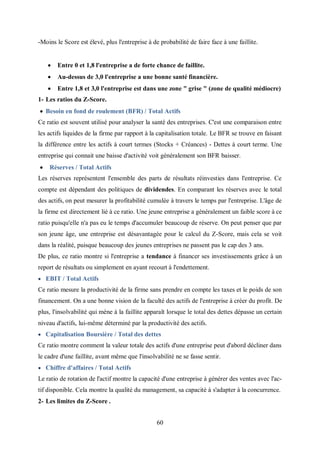 60
-Moins le Score est élevé, plus l'entreprise à de probabilité de faire face à une faillite.
 Entre 0 et 1,8 l'entreprise a de forte chance de faillite.
 Au-dessus de 3,0 l'entreprise a une bonne santé financière.
 Entre 1,8 et 3,0 l'entreprise est dans une zone " grise " (zone de qualité médiocre)
1- Les ratios du Z-Score.
 Besoin en fond de roulement (BFR) / Total Actifs
Ce ratio est souvent utilisé pour analyser la santé des entreprises. C'est une comparaison entre
les actifs liquides de la firme par rapport à la capitalisation totale. Le BFR se trouve en faisant
la différence entre les actifs à court termes (Stocks + Créances) - Dettes à court terme. Une
entreprise qui connait une baisse d'activité voit généralement son BFR baisser.
 Réserves / Total Actifs
Les réserves représentent l'ensemble des parts de résultats réinvesties dans l'entreprise. Ce
compte est dépendant des politiques de dividendes. En comparant les réserves avec le total
des actifs, on peut mesurer la profitabilité cumulée à travers le temps par l'entreprise. L'âge de
la firme est directement lié à ce ratio. Une jeune entreprise a généralement un faible score à ce
ratio puisqu'elle n'a pas eu le temps d'accumuler beaucoup de réserve. On peut penser que par
son jeune âge, une entreprise est désavantagée pour le calcul du Z-Score, mais cela se voit
dans la réalité, puisque beaucoup des jeunes entreprises ne passent pas le cap des 3 ans.
De plus, ce ratio montre si l'entreprise a tendance à financer ses investissements grâce à un
report de résultats ou simplement en ayant recourt à l'endettement.
 EBIT / Total Actifs
Ce ratio mesure la productivité de la firme sans prendre en compte les taxes et le poids de son
financement. On a une bonne vision de la faculté des actifs de l'entreprise à créer du profit. De
plus, l'insolvabilité qui mène à la faillite apparaît lorsque le total des dettes dépasse un certain
niveau d'actifs, lui-même déterminé par la productivité des actifs.
 Capitalisation Boursière / Total des dettes
Ce ratio montre comment la valeur totale des actifs d'une entreprise peut d'abord décliner dans
le cadre d'une faillite, avant même que l'insolvabilité ne se fasse sentir.
 Chiffre d'affaires / Total Actifs
Le ratio de rotation de l'actif montre la capacité d'une entreprise à générer des ventes avec l'ac-
tif disponible. Cela montre la qualité du management, sa capacité à s'adapter à la concurrence.
2- Les limites du Z-Score .
 