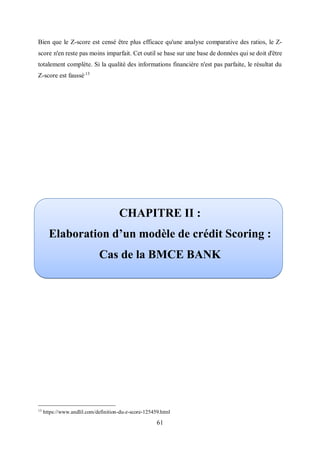 61
Bien que le Z-score est censé être plus efficace qu'une analyse comparative des ratios, le Z-
score n'en reste pas moins imparfait. Cet outil se base sur une base de données qui se doit d'être
totalement complète. Si la qualité des informations financière n'est pas parfaite, le résultat du
Z-score est faussé.13
CHAPITRE II :
Elaboration d’un modèle de crédit Scoring :
Cas de la BMCE BANK
13
https://www.andlil.com/definition-du-z-score-125459.html
 