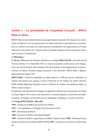 62
Section 1 : La présentation de l’organisme d’accueil – BMCE
Bank of Africa
BMCE Bank est une institution phare du paysage bancaire marocain. Elle dispose d’un action-
nariat de référence et d’une expertise dans les métiers bancaires et para bancaires, lui permet-
tant de conforter son image sur le plan national et international. Son appartenance au Groupe
financecom, lui a permis de s’imposer parmi les grandes banques privées marocaines résolu-
ment ouvertes à l’international.
1- Historique :
La Banque Marocaine de Commerce Extérieur, en abrégé BMCE BANK a été créée par les
Pouvoirs Publics le 1er Septembre 1959. La mission essentielle confiée alors à cette banque,
outre une activité bancaire dite classique, était de contribuer au développement du commerce
extérieur du Maroc. Première banque marocaine à être privatisée, BMCE Bank a déployé,
particulièrement depuis 1995.
BMCE Bank a fortement augmentée ses fonds propres en 1996 par recours notamment au
marché international des capitaux à travers l'émission de 60 millions de dollars d'actions
GDRs (Global Depositary Receipts) cotées à la Bourse de Londres, une opération inédite au
Maroc et dans la région.
L'expérience internationale de la banque est également renforcée par une présence en Europe
en France depuis 1973 à travers une succursale et un réseau d'agences et de bureaux de repré-
sentations, en Espagne, au Royaume-Uni, en Allemagne, en Belgique, en Italie et en Chine.
2- Groupe BMCE BANK : dates clés .
1959 : Création de la BMCE par les Pouvoirs Publics
1972 :1 ère implantation à l’étranger d’une Succursale à Paris
1975 : Introduction en Bourse
1989 : Ouverture de BMCE international Madrid
1994 : Création de BMCE Capital Bourse et BMCE Capital Gestion 1995 : Privatisation de la
banque Création de la Fondation BMCE BANK 1997 : Création de la Société de Crédits Sala-
fin
 