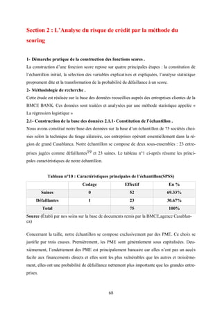 68
Section 2 : L’Analyse du risque de crédit par la méthode du
scoring
1- Démarche pratique de la construction des fonctions scores .
La construction d’une fonction score repose sur quatre principales étapes : la constitution de
l’échantillon initial, la sélection des variables explicatives et expliquées, l’analyse statistique
proprement dite et la transformation de la probabilité de défaillance à un score.
2- Méthodologie de recherche .
Cette étude est réalisée sur la base des données recueillies auprès des entreprises clientes de la
BMCE BANK. Ces données sont traitées et analysées par une méthode statistique appelée «
La régression logistique »
2.1- Construction de la base des données 2.1.1- Constitution de l’échantillon .
Nous avons constitué notre base des données sur la base d’un échantillon de 75 sociétés choi-
sies selon la technique du tirage aléatoire, ces entreprises opèrent essentiellement dans la ré-
gion de grand Casablanca. Notre échantillon se compose de deux sous-ensembles : 23 entre-
prises jugées comme défaillantes19 et 23 saines. Le tableau n°1 ci-après résume les princi-
pales caractéristiques de notre échantillon.
Tableau n°10 : Caractéristiques principales de l’échantillon(SPSS)
Codage Effectif En %
Saines 0 52 69.33%
Défaillantes 1 23 30.67%
Total 75 100%
Source (Établi par nos soins sur la base de documents remis par la BMCE,agence Casablan-
ca)
Concernant la taille, notre échantillon se compose exclusivement par des PME. Ce choix se
justifie par trois causes. Premièrement, les PME sont généralement sous capitalisées. Deu-
xièmement, l’endettement des PME est principalement bancaire car elles n’ont pas un accès
facile aux financements directs et elles sont les plus vulnérables que les autres et troisième-
ment, elles ont une probabilité de défaillance nettement plus importante que les grandes entre-
prises.
 