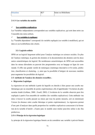71
2-1-3- Les variables du modèle
 Les variables explicatives
Les Variables indépendantes correspondent aux variables explicatives, qui sont dans notre cas
l’ensemble des ratios utilisés.
 Les variables à expliquer
La "Variable dépendante" correspond à la variable expliquée (ou variable à modéliser), qui est
dans ce cas la défaillance des clients.
2-2- Logiciels utilisés
SPSS est un logiciel largement utilisé pour l’analyse statistique en sciences sociales. En plus
de l’analyse statistique, la gestion des données et la documentation des données sont les deux
autres caractéristiques du logiciel. De nombreuses caractéristiques de SPSS sont accessibles
dans les menus déroulants ou peuvent être programmées avec un langage en ligne de com-
mande. Il offre une grande variété de statistiques (statistique descriptive et bi-variée, prédic-
tion, classification et clustering…), ainsi que la possibilité d’intégrer de nouveaux modules
pour augmenter les possibilités du logiciel.
2-3- méthode de l’analyse des données recueillies .
 Régression Logistique
La régression est une méthode à partir de laquelle on cherche à faire passer une courbe ma-
thématique par un ensemble de points expérimentaux afin d’appréhender l’évolution du phé-
nomène étudié (Leblanc, 2000 ; Essafi, 2003). L’évolution de la variable observée peut être
expliquée à partir d’un ensemble de variables (les variables explicatives). Cette méthode vise
donc à trouver la courbe passant au mieux par tous les points mesurés, soit en minimisant
l’erreur (la distance entre courbe théorique et points expérimentaux). La régression permet
d’une part d’analyser dans quelle proportion les variables explicatives concourent à la forma-
tion de la variable d’intérêt ; d’autre part, le modèle ainsi réalisé peut-être utilisé à des fins
prédictives.
2-3-1- Principe de la régression logistique
Le principe de la régression logistique binaire est de considérer une variable à prévoir binaire
Situation R27 Saine ou Défaillante
 