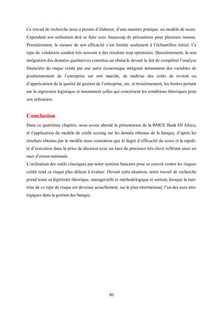 80
Ce travail de recherche nous a permis d’élaborer, d’une manière pratique, un modèle de score.
Cependant son utilisation doit se faire avec beaucoup de précautions pour plusieurs raisons.
Premièrement, la mesure de son efficacité s’est limitée seulement à l’échantillon initial, Ce
type de validation conduit très souvent à des résultats trop optimistes. Deuxièmement, la non
intégration des données qualitatives constitue un obstacle devant le fait de compléter l’analyse
financière du risque crédit par une autre économique intégrant notamment des variables de
positionnement de l’entreprise sur son marché, de maîtrise des coûts de revient ou
d’appréciation de la qualité de gestion de l’entreprise, etc. et troisièmement, les limites portant
sur la régression logistique et notamment celles qui concernent les conditions théoriques pour
son utilisation.
Conclusion
Dans ce quatrième chapitre, nous avons abordé la présentation de la BMCE Bank Of Africa,
et l’application du modèle de crédit scoring sur les donnée obtenus de la banque, d’après les
résultats obtenus par le modèle nous constatons que le degré d’efficacité du score et la rapidi-
té d’exécution dans la prise de décision avec un taux de précision très élevé reflétant ainsi un
taux d’erreur minimale.
L’utilisation des outils classiques par notre système bancaire pour se couvrir contre les risques
crédit rend ce risque plus délicat à évaluer. Devant cette situation, notre travail de recherche
prend toute sa légitimité théorique, managerielle et méthodologique et surtout, lorsque la maî-
trise de ce type de risque est devenue actuellement, sur le plan international, l’un des axes stra-
tégiques dans la gestion des banque.
 