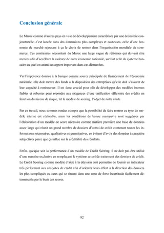 82
Conclusion générale
Le Maroc comme d’autres pays en voie de développement caractérisée par une économie con-
joncturelle, c’est lancée dans des dimensions plus complexes et couteuses, celle d’une éco-
nomie de marché rajoutant à ça le choix de rentrer dans l’organisation mondiale de com-
merce. Ces contraintes nécessitant du Maroc une large vague de réformes qui doivent être
menées afin d’accélérer la cadence de notre économie nationale, surtout celle du système ban-
caire au quel on attend un apport important dans ces démarches.
Vu l’impotence donnée à la banque comme source principale de financement de l’économie
nationale, elle doit mettre des fonds à la disposition des entreprises qu’elle doit s’assurer de
leur capacité à rembourser. Il est donc crucial pour elle de développer des modèles internes
fiables et robustes pour répondre aux exigences d’une tarification efficiente des crédits en
fonction du niveau de risque, tel le modèle de scoring, l’objet de notre étude.
Par ce travail, nous sommes rendus compte que la possibilité de faire rentrer ce type de mo-
dèle interne est réalisable, mais les conditions de bonne manœuvre sont suggérées par
l’élaboration d’un modèle de score nécessite comme matière première une base de données
assez large qui réunit un grand nombre de dossiers d’octroi de crédit contenant toutes les in-
formations nécessaires, qualitatives et quantitatives, en évitant d’avoir des données à caractère
subjectives parce que ça influe sur la crédibilité des résultats.
Enfin, quelque soit la performance d’un modèle de Crédit Scoring, il ne doit pas être utilisé
d’une manière exclusive en remplaçant le système actuel de traitement des dossiers de crédit.
Le Crédit Scoring comme modèle d’aide à la décision doit permettre de fournir un indicateur
très performant aux analystes de crédit afin d’orienter leurs effort à la direction des dossiers
les plus compliqués ou ceux qui se situent dans une zone de forte incertitude facilement dé-
terminable par le biais des scores.
 