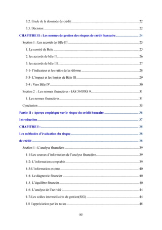 85
3.2. Etude de la demande de crédit:...............................................................................22
3.3. Décision:................................................................................................................22
CHAPITRE II : Les normes de gestion des risques de crédit bancaire........................... 24
Section 1 : Les accords de Bâle III....................................................................................25
1. Le comité de Bale .....................................................................................................25
2. les accords de bâle II.................................................................................................26
3. les accords de bâle III................................................................................................27
3-1- l’indicateur et les ratios de la réforme ....................................................................28
3-3- L’impact et les limites de Bâle III..........................................................................29
3-4 : Vers Bâle IV.........................................................................................................30
Section 2 : Les normes financières - IAS 39/IFRS 9.........................................................31
1. Les normes financières..............................................................................................31
Conclusion .......................................................................................................................35
Partie II : Aperçu empirique sur le risque du crédit bancaire ........................................ 36
Introduction....................................................................................................................... 37
CHAPITRE I :................................................................................................................... 38
Les méthodes d’évaluation du risque................................................................................ 38
de crédit ............................................................................................................................. 38
Section 1 : L’analyse financière ........................................................................................39
1-1-Les sources d’information de l’analyse financière...................................................39
1-2- L’information comptable.......................................................................................39
1-3-L’information externe.............................................................................................40
1-4- Le diagnostic financier ..........................................................................................40
1-5- L’équilibre financier..............................................................................................40
1-6- L’analyse de l’activité ...........................................................................................44
1-7-Les soldes intermédiaires de gestion(SIG) ..............................................................44
1.8 l’appréciation par les ratios .....................................................................................48
 