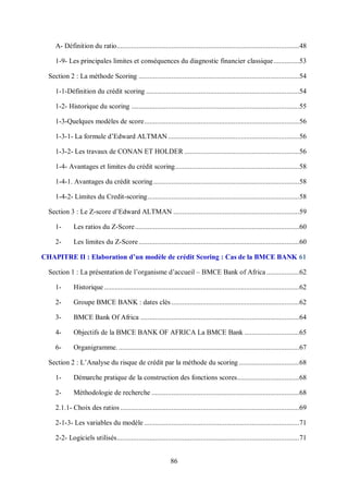 86
A- Définition du ratio....................................................................................................48
1-9- Les principales limites et conséquences du diagnostic financier classique..............53
Section 2 : La méthode Scoring ........................................................................................54
1-1-Définition du crédit scoring ....................................................................................54
1-2- Historique du scoring ............................................................................................55
1-3-Quelques modèles de score.....................................................................................56
1-3-1- La formule d’Edward ALTMAN........................................................................56
1-3-2- Les travaux de CONAN ET HOLDER ...............................................................56
1-4- Avantages et limites du crédit scoring....................................................................58
1-4-1. Avantages du crédit scoring................................................................................58
1-4-2- Limites du Credit-scoring...................................................................................58
Section 3 : Le Z-score d’Edward ALTMAN .....................................................................59
1- Les ratios du Z-Score..........................................................................................60
2- Les limites du Z-Score........................................................................................60
CHAPITRE II : Elaboration d’un modèle de crédit Scoring : Cas de la BMCE BANK 61
Section 1 : La présentation de l’organisme d’accueil – BMCE Bank of Africa..................62
1- Historique...........................................................................................................62
2- Groupe BMCE BANK : dates clés ......................................................................62
3- BMCE Bank Of Africa .......................................................................................64
4- Objectifs de la BMCE BANK OF AFRICA La BMCE Bank ..............................65
6- Organigramme. ...................................................................................................67
Section 2 : L’Analyse du risque de crédit par la méthode du scoring .................................68
1- Démarche pratique de la construction des fonctions scores..................................68
2- Méthodologie de recherche .................................................................................68
2.1.1- Choix des ratios ..................................................................................................69
2-1-3- Les variables du modèle .....................................................................................71
2-2- Logiciels utilisés....................................................................................................71
 
