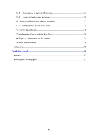 87
2-3-2 Avantages de la régression logistique ..............................................................72
2-3-3 Limites de la régression logistique...................................................................72
3.1 : Statistiques élémentaires relatives aux ratios .........................................................72
3-2- La construction du modèle crédit-score..................................................................74
3-3- Matrice de confusion..............................................................................................75
5-Transformation d’une probabilité à un Score..............................................................78
6-Critiques et recommandation des résultats .................................................................79
7-Limites de la recherche..............................................................................................79
Conclusion .......................................................................................................................80
Conclusion générale........................................................................................................... 82
Annexes............................................................................................................................83
Bibliographie / Webographie ............................................................................................83
 