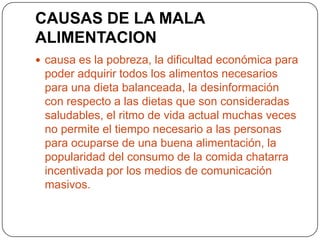 CAUSAS DE LA MALA
ALIMENTACION
 causa es la pobreza, la dificultad económica para
 poder adquirir todos los alimentos necesarios
 para una dieta balanceada, la desinformación
 con respecto a las dietas que son consideradas
 saludables, el ritmo de vida actual muchas veces
 no permite el tiempo necesario a las personas
 para ocuparse de una buena alimentación, la
 popularidad del consumo de la comida chatarra
 incentivada por los medios de comunicación
 masivos.
 
