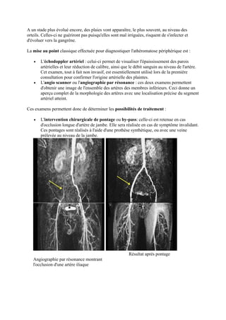 A un stade plus évolué encore, des plaies vont apparaître, le plus souvent, au niveau des 
orteils. Celles-ci ne guériront pas puisqu'elles sont mal irriguées, risquent de s'infecter et 
d'évoluer vers la gangrène. 
La mise au point classique effectuée pour diagnostiquer l'athéromatose périphérique est : 
· L'échodoppler artériel : celui-ci permet de visualiser l'épaississement des parois 
artérielles et leur réduction de calibre, ainsi que le débit sanguin au niveau de l'artère. 
Cet examen, tout à fait non invasif, est essentiellement utilisé lors de la première 
consultation pour confirmer l'origine artérielle des plaintes. 
· L'angio scanner ou l'angiographie par résonance : ces deux examens permettent 
d'obtenir une image de l'ensemble des artères des membres inférieurs. Ceci donne un 
aperçu complet de la morphologie des artères avec une localisation précise du segment 
artériel atteint. 
Ces examens permettent donc de déterminer les possibilités de traitement : 
· L'intervention chirurgicale de pontage ou by-pass: celle-ci est retenue en cas 
d'occlusion longue d'artère de jambe. Elle sera réalisée en cas de symptôme invalidant. 
Ces pontages sont réalisés à l'aide d'une prothèse synthétique, ou avec une veine 
prélevée au niveau de la jambe. 
Angiographie par résonance montrant 
l'occlusion d'une artère iliaque 
Résultat après pontage 
 